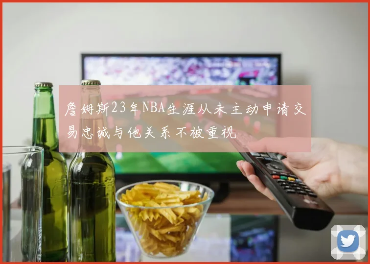 詹姆斯23年NBA生涯从未主动申请交易忠诚与他关系不被重视